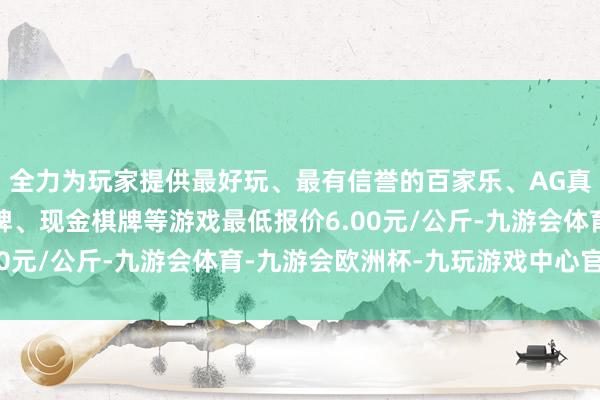 全力为玩家提供最好玩、最有信誉的百家乐、AG真人娱乐游戏、在线棋牌、现金棋牌等游戏最低报价6.00元/公斤-九游会体育-九游会欧洲杯-九玩游戏中心官网