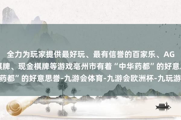 全力为玩家提供最好玩、最有信誉的百家乐、AG真人娱乐游戏、在线棋牌、现金棋牌等游戏亳州市有着“中华药都”的好意思誉-九游会体育-九游会欧洲杯-九玩游戏中心官网