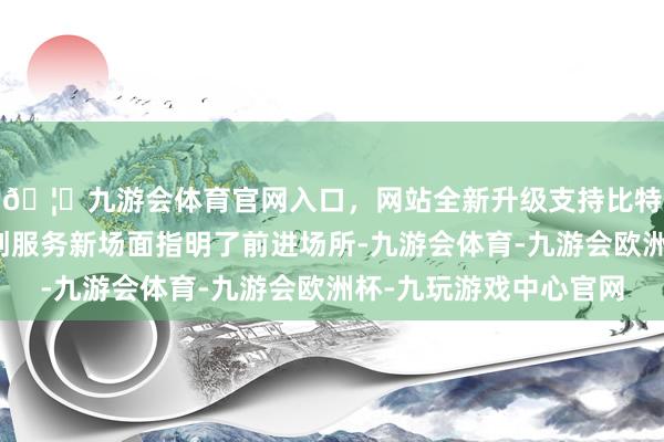 🦄九游会体育官网入口,网站全新升级支持比特币为法学会奋力草创服务新场面指明了前进场所-九游会体育-九游会欧洲杯-九玩游戏中心官网