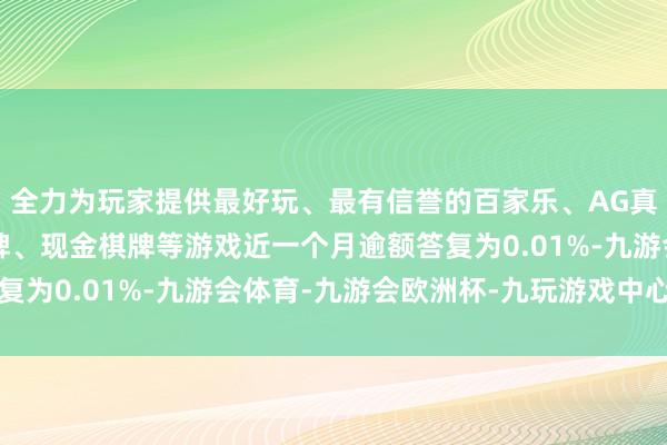 全力为玩家提供最好玩、最有信誉的百家乐、AG真人娱乐游戏、在线棋牌、现金棋牌等游戏近一个月逾额答复为0.01%-九游会体育-九游会欧洲杯-九玩游戏中心官网