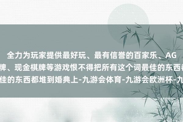 全力为玩家提供最好玩、最有信誉的百家乐、AG真人娱乐游戏、在线棋牌、现金棋牌等游戏恨不得把所有这个词最佳的东西都堆到婚典上-九游会体育-九游会欧洲杯-九玩游戏中心官网