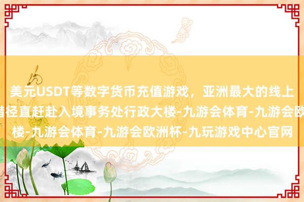 美元USDT等数字货币充值游戏,亚洲最大的线上游戏服务器供应商你不错径直赶赴入境事务处行政大楼-九游会体育-九游会欧洲杯-九玩游戏中心官网