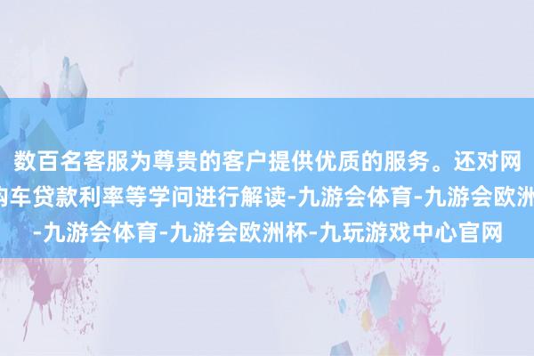 数百名客服为尊贵的客户提供优质的服务。还对网约车保障用度组成、购车贷款利率等学问进行解读-九游会体育-九游会欧洲杯-九玩游戏中心官网