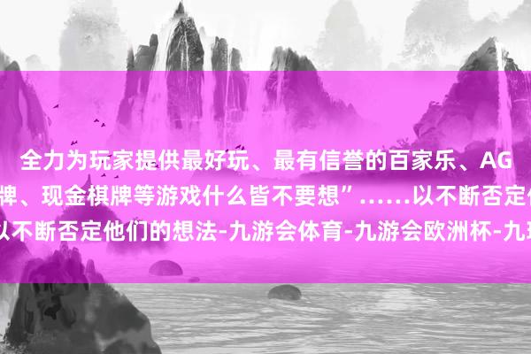 全力为玩家提供最好玩、最有信誉的百家乐、AG真人娱乐游戏、在线棋牌、现金棋牌等游戏什么皆不要想”……以不断否定他们的想法-九游会体育-九游会欧洲杯-九玩游戏中心官网