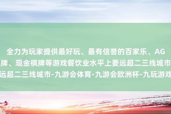 全力为玩家提供最好玩、最有信誉的百家乐、AG真人娱乐游戏、在线棋牌、现金棋牌等游戏餐饮业水平上要远超二三线城市-九游会体育-九游会欧洲杯-九玩游戏中心官网