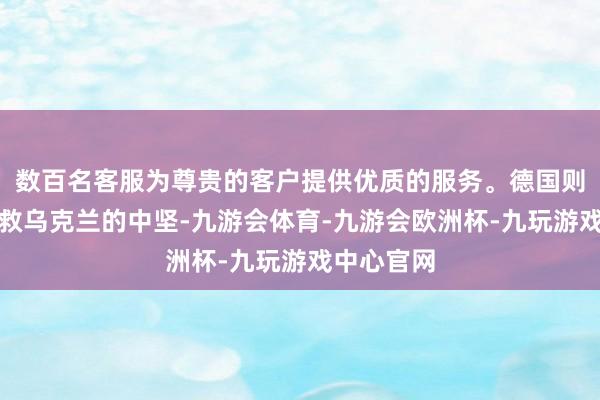 数百名客服为尊贵的客户提供优质的服务。德国则是欧洲搭救乌克兰的中坚-九游会体育-九游会欧洲杯-九玩游戏中心官网