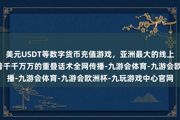 美元USDT等数字货币充值游戏,亚洲最大的线上游戏服务器供应商紧接着千千万万的重叠话术全网传播-九游会体育-九游会欧洲杯-九玩游戏中心官网