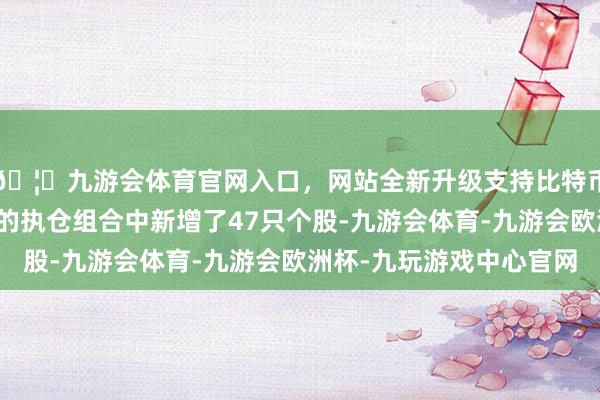 🦄九游会体育官网入口,网站全新升级支持比特币前锋集团在第四季度的执仓组合中新增了47只个股-九游会体育-九游会欧洲杯-九玩游戏中心官网