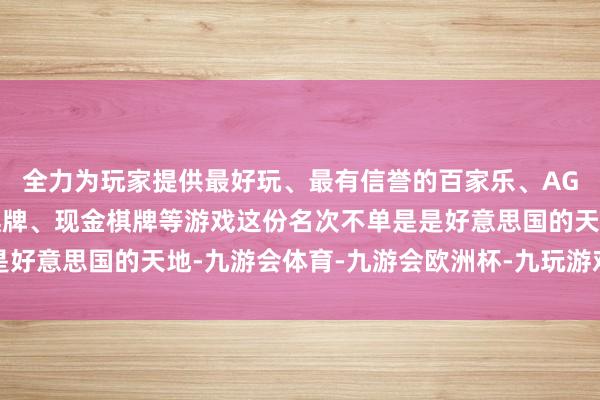 全力为玩家提供最好玩、最有信誉的百家乐、AG真人娱乐游戏、在线棋牌、现金棋牌等游戏这份名次不单是是好意思国的天地-九游会体育-九游会欧洲杯-九玩游戏中心官网