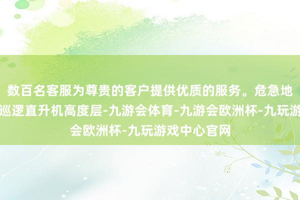数百名客服为尊贵的客户提供优质的服务。危急地近距穿越我巡逻直升机高度层-九游会体育-九游会欧洲杯-九玩游戏中心官网