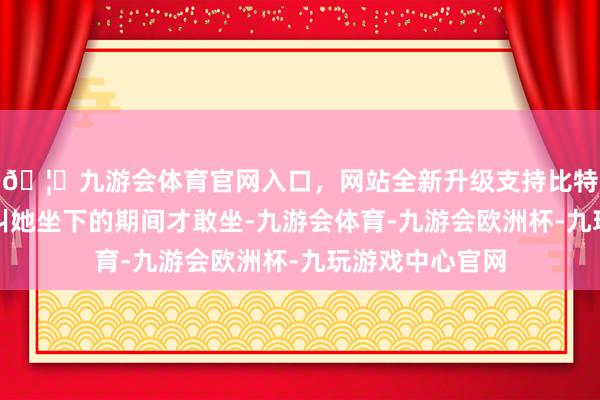 🦄九游会体育官网入口，网站全新升级支持比特币要等甄嬛呼叫她坐下的期间才敢坐-九游会体育-九游会欧洲杯-九玩游戏中心官网