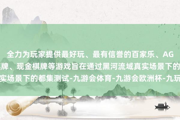 全力为玩家提供最好玩、最有信誉的百家乐、AG真人娱乐游戏、在线棋牌、现金棋牌等游戏旨在通过黑河流域真实场景下的都集测试-九游会体育-九游会欧洲杯-九玩游戏中心官网