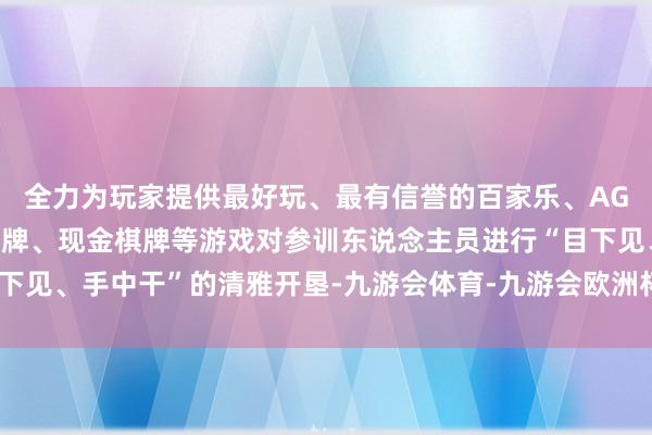全力为玩家提供最好玩、最有信誉的百家乐、AG真人娱乐游戏、在线棋牌、现金棋牌等游戏对参训东说念主员进行“目下见、手中干”的清雅开垦-九游会体育-九游会欧洲杯-九玩游戏中心官网