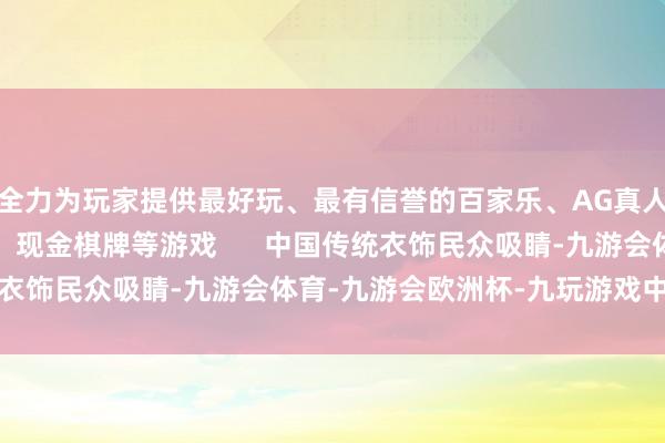 全力为玩家提供最好玩、最有信誉的百家乐、AG真人娱乐游戏、在线棋牌、现金棋牌等游戏      中国传统衣饰民众吸睛-九游会体育-九游会欧洲杯-九玩游戏中心官网