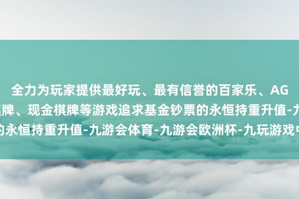 全力为玩家提供最好玩、最有信誉的百家乐、AG真人娱乐游戏、在线棋牌、现金棋牌等游戏追求基金钞票的永恒持重升值-九游会体育-九游会欧洲杯-九玩游戏中心官网