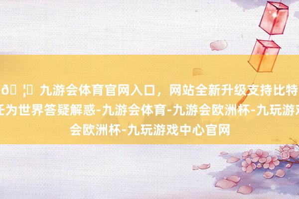 🦄九游会体育官网入口，网站全新升级支持比特币请郑主任为世界答疑解惑-九游会体育-九游会欧洲杯-九玩游戏中心官网