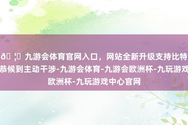 🦄九游会体育官网入口，网站全新升级支持比特币从被迫恭候到主动干涉-九游会体育-九游会欧洲杯-九玩游戏中心官网