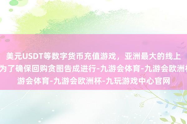 美元USDT等数字货币充值游戏，亚洲最大的线上游戏服务器供应商并为了确保回购贪图告成进行-九游会体育-九游会欧洲杯-九玩游戏中心官网