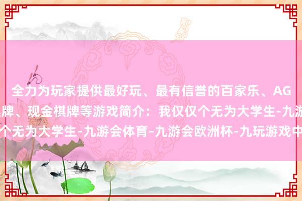 全力为玩家提供最好玩、最有信誉的百家乐、AG真人娱乐游戏、在线棋牌、现金棋牌等游戏简介：我仅仅个无为大学生-九游会体育-九游会欧洲杯-九玩游戏中心官网