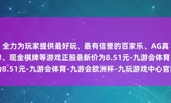全力为玩家提供最好玩、最有信誉的百家乐、AG真人娱乐游戏、在线棋牌、现金棋牌等游戏正股最新价为8.51元-九游会体育-九游会欧洲杯-九玩游戏中心官网