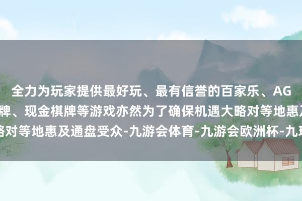 全力为玩家提供最好玩、最有信誉的百家乐、AG真人娱乐游戏、在线棋牌、现金棋牌等游戏亦然为了确保机遇大略对等地惠及通盘受众-九游会体育-九游会欧洲杯-九玩游戏中心官网