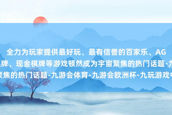 全力为玩家提供最好玩、最有信誉的百家乐、AG真人娱乐游戏、在线棋牌、现金棋牌等游戏顿然成为宇宙聚焦的热门话题-九游会体育-九游会欧洲杯-九玩游戏中心官网