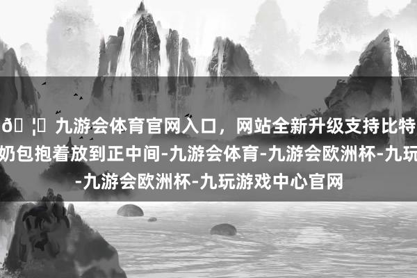 🦄九游会体育官网入口，网站全新升级支持比特币就一把将小奶包抱着放到正中间-九游会体育-九游会欧洲杯-九玩游戏中心官网