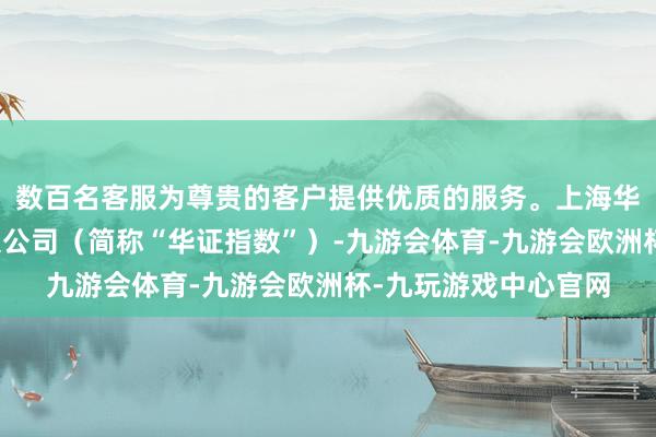 数百名客服为尊贵的客户提供优质的服务。上海华证指数信息职业有限公司（简称“华证指数”）-九游会体育-九游会欧洲杯-九玩游戏中心官网