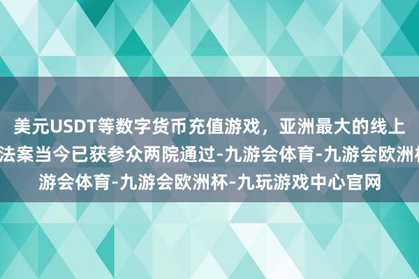 美元USDT等数字货币充值游戏，亚洲最大的线上游戏服务器供应商该法案当今已获参众两院通过-九游会体育-九游会欧洲杯-九玩游戏中心官网