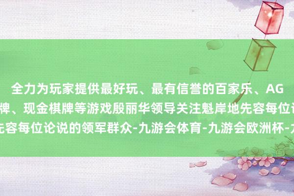 全力为玩家提供最好玩、最有信誉的百家乐、AG真人娱乐游戏、在线棋牌、现金棋牌等游戏殷丽华领导关注魁岸地先容每位论说的领军群众-九游会体育-九游会欧洲杯-九玩游戏中心官网