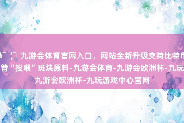 🦄九游会体育官网入口，网站全新升级支持比特币正在缄默为血管“投喂”斑块原料-九游会体育-九游会欧洲杯-九玩游戏中心官网