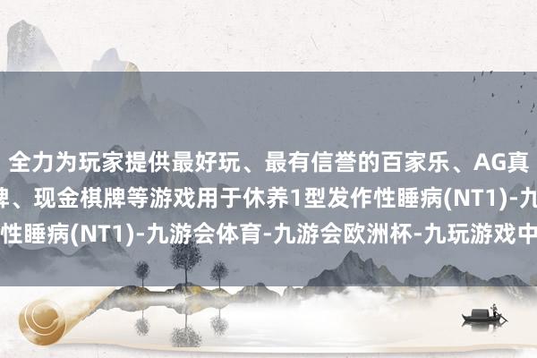 全力为玩家提供最好玩、最有信誉的百家乐、AG真人娱乐游戏、在线棋牌、现金棋牌等游戏用于休养1型发作性睡病(NT1)-九游会体育-九游会欧洲杯-九玩游戏中心官网