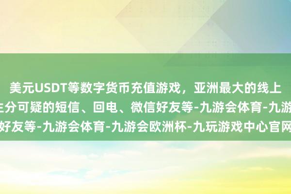 美元USDT等数字货币充值游戏，亚洲最大的线上游戏服务器供应商关于生分可疑的短信、回电、微信好友等-九游会体育-九游会欧洲杯-九玩游戏中心官网