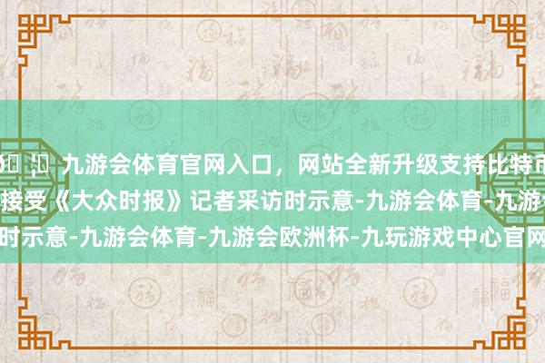 🦄九游会体育官网入口，网站全新升级支持比特币军事大众张军社17日接受《大众时报》记者采访时示意-九游会体育-九游会欧洲杯-九玩游戏中心官网